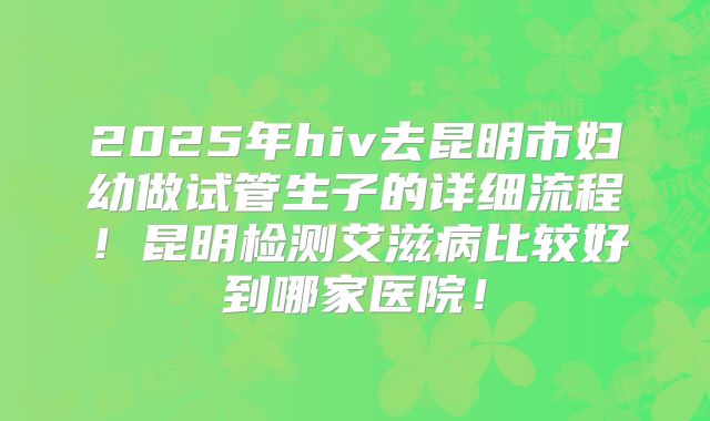 2025年hiv去昆明市妇幼做试管生子的详细流程！昆明检测艾滋病比较好到哪家医院！