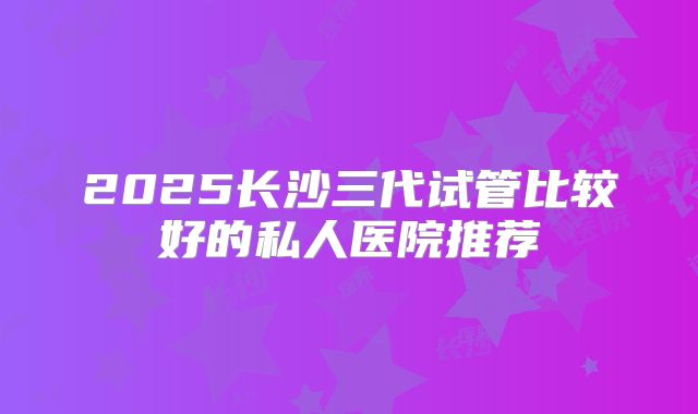 2025长沙三代试管比较好的私人医院推荐