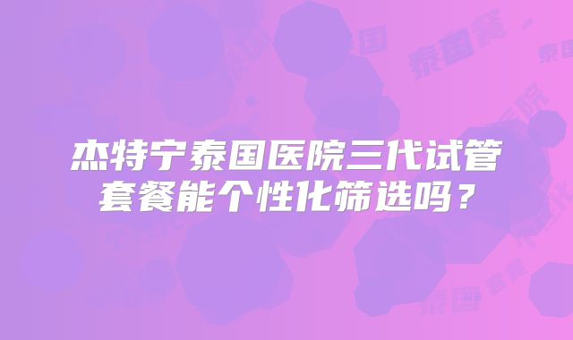 杰特宁泰国医院三代试管套餐能个性化筛选吗?