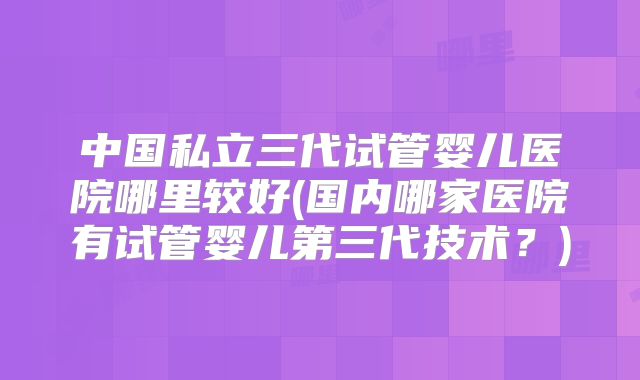 中国私立三代试管婴儿医院哪里较好(国内哪家医院有试管婴儿第三代技术？)