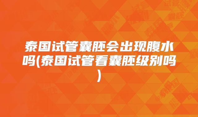 泰国试管囊胚会出现腹水吗(泰国试管看囊胚级别吗)