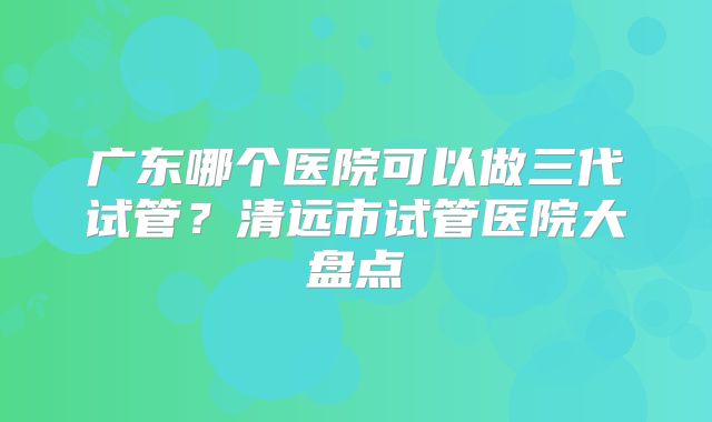 广东哪个医院可以做三代试管？清远市试管医院大盘点