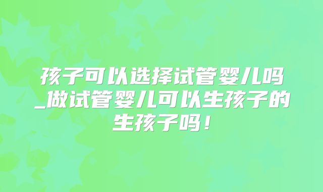 孩子可以选择试管婴儿吗_做试管婴儿可以生孩子的生孩子吗！