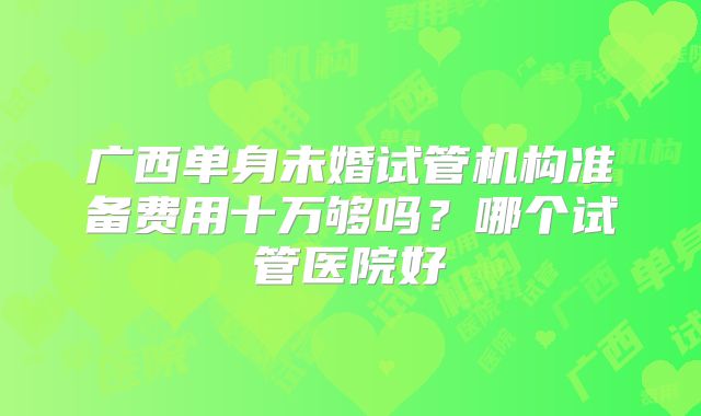 广西单身未婚试管机构准备费用十万够吗？哪个试管医院好