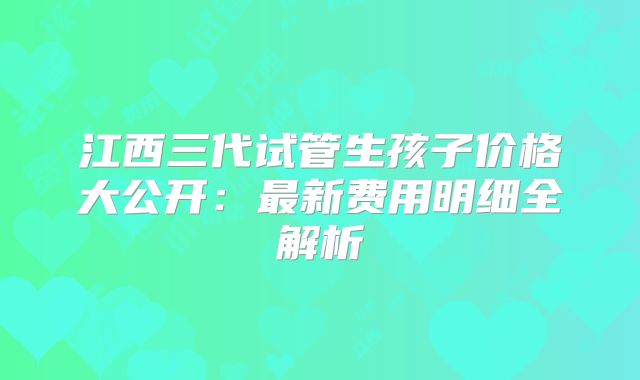 江西三代试管生孩子价格大公开：最新费用明细全解析