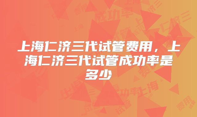 上海仁济三代试管费用，上海仁济三代试管成功率是多少