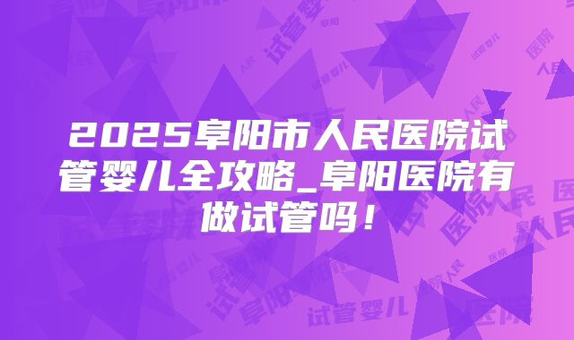 2025阜阳市人民医院试管婴儿全攻略_阜阳医院有做试管吗！