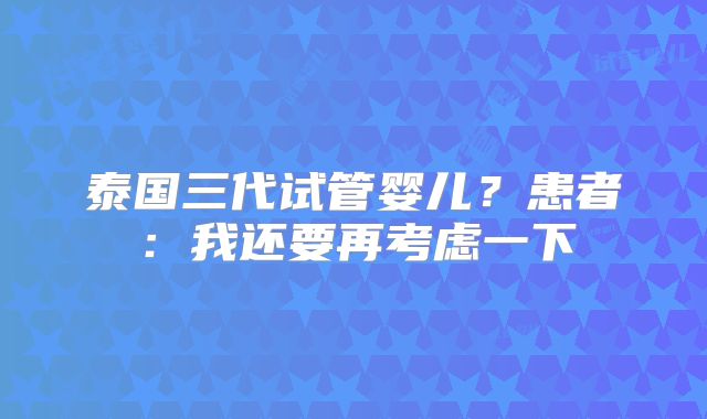 泰国三代试管婴儿？患者：我还要再考虑一下