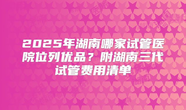 2025年湖南哪家试管医院位列优品？附湖南三代试管费用清单