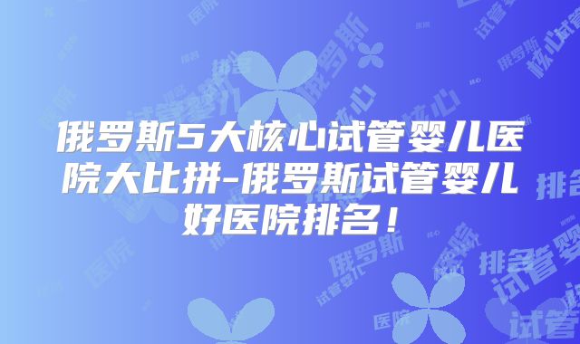 俄罗斯5大核心试管婴儿医院大比拼-俄罗斯试管婴儿好医院排名！