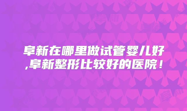 阜新在哪里做试管婴儿好,阜新整形比较好的医院！