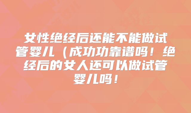女性绝经后还能不能做试管婴儿（成功功靠谱吗！绝经后的女人还可以做试管婴儿吗！