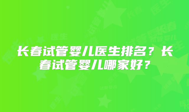 长春试管婴儿医生排名？长春试管婴儿哪家好？