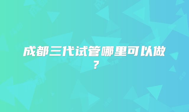成都三代试管哪里可以做？