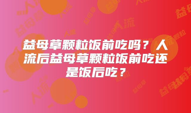 益母草颗粒饭前吃吗？人流后益母草颗粒饭前吃还是饭后吃？