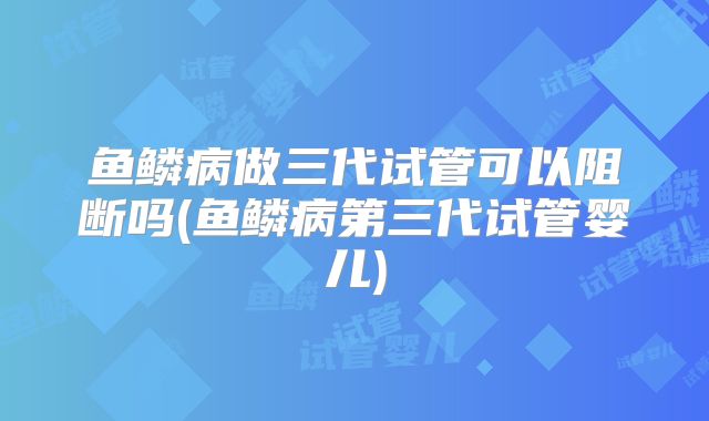 鱼鳞病做三代试管可以阻断吗(鱼鳞病第三代试管婴儿)