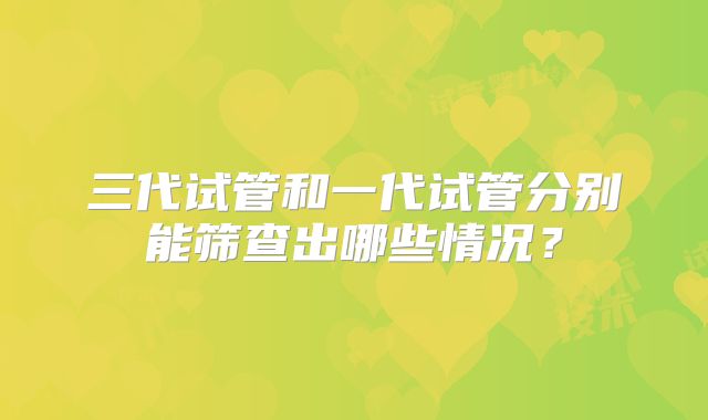 三代试管和一代试管分别能筛查出哪些情况?