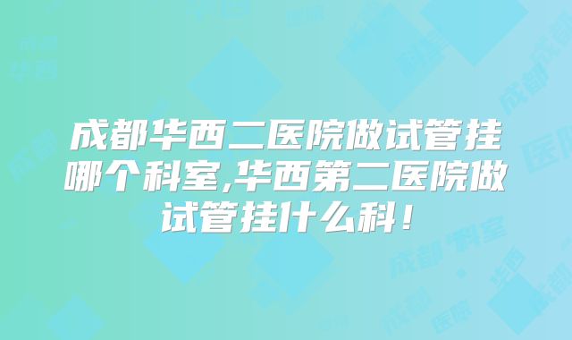 成都华西二医院做试管挂哪个科室,华西第二医院做试管挂什么科！