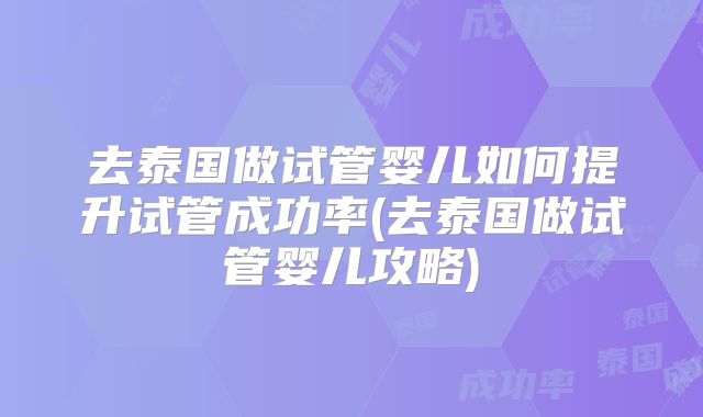 去泰国做试管婴儿如何提升试管成功率(去泰国做试管婴儿攻略)