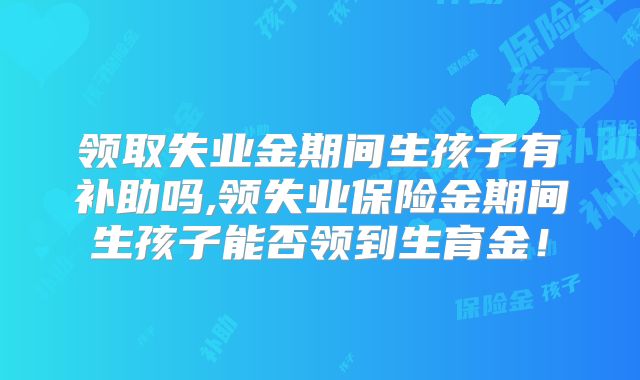 领取失业金期间生孩子有补助吗,领失业保险金期间生孩子能否领到生育金!
