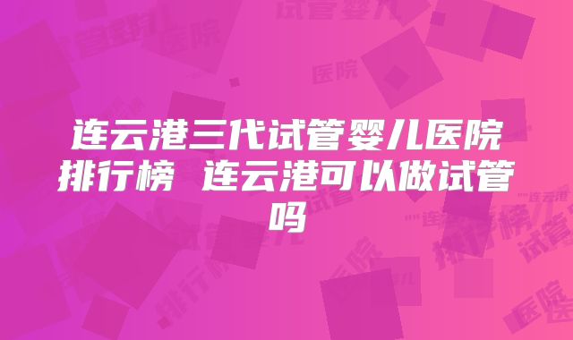 连云港三代试管婴儿医院排行榜 连云港可以做试管吗