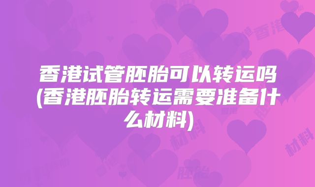 香港试管胚胎可以转运吗(香港胚胎转运需要准备什么材料)