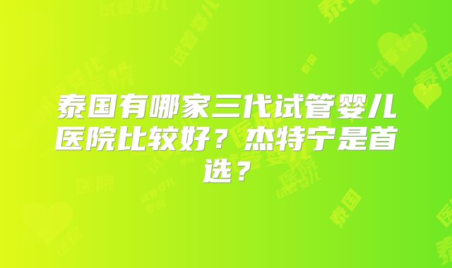 泰国有哪家三代试管婴儿医院比较好？杰特宁是首选？