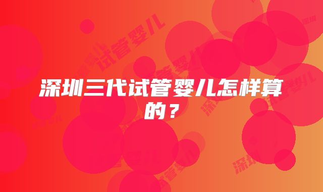 深圳三代试管婴儿怎样算的？
