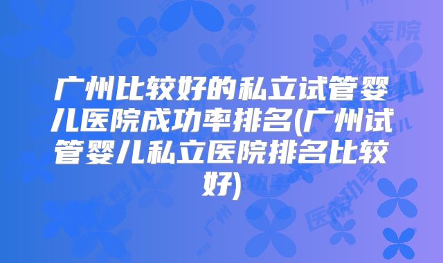 广州比较好的私立试管婴儿医院成功率排名(广州试管婴儿私立医院排名比较好)