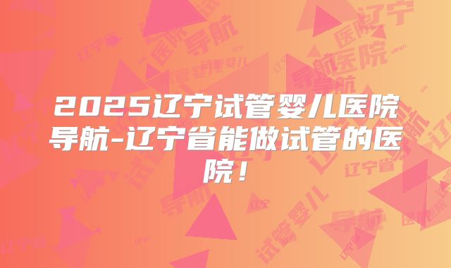 2025辽宁试管婴儿医院导航-辽宁省能做试管的医院！