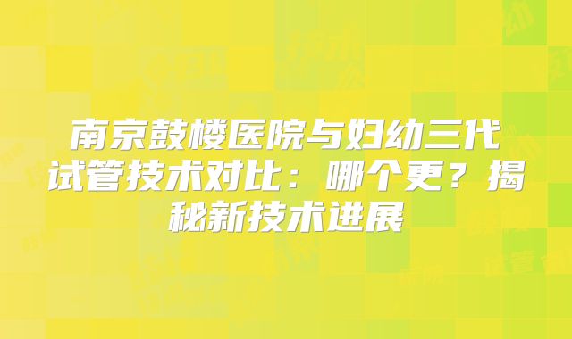 南京鼓楼医院与妇幼三代试管技术对比：哪个更？揭秘新技术进展
