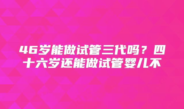 46岁能做试管三代吗？四十六岁还能做试管婴儿不