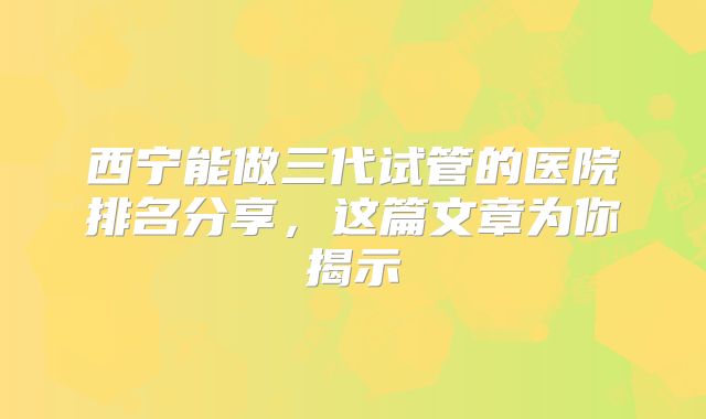 西宁能做三代试管的医院排名分享，这篇文章为你揭示