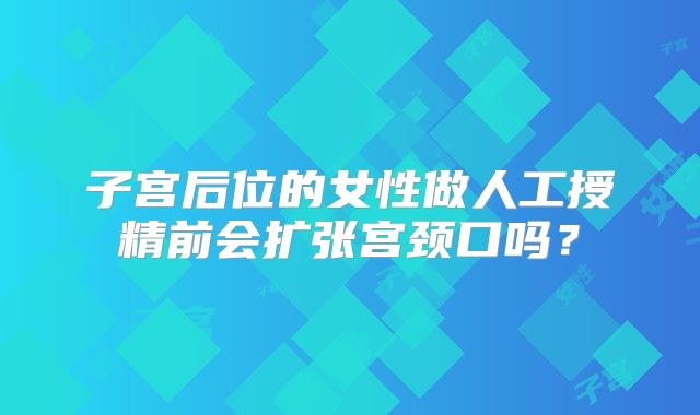 子宫后位的女性做人工授精前会扩张宫颈口吗？