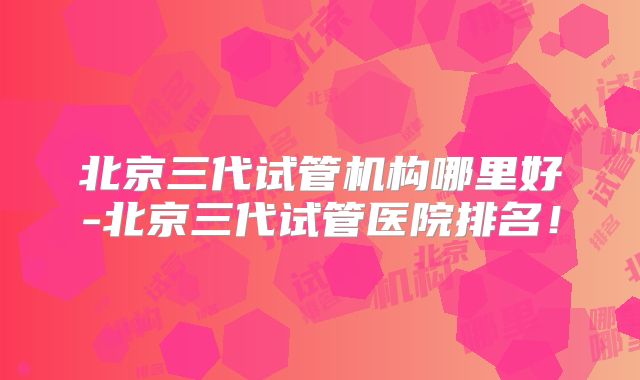 北京三代试管机构哪里好-北京三代试管医院排名！