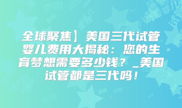 全球聚焦】美国三代试管婴儿费用大揭秘：您的生育梦想需要多少钱？_美国试管都是三代吗！