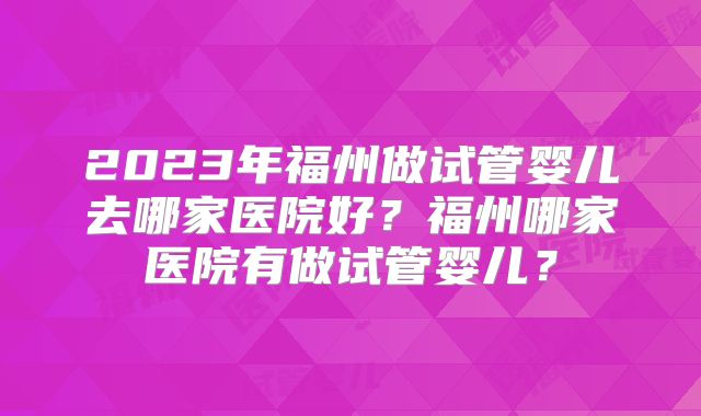 2023年福州做试管婴儿去哪家医院好？福州哪家医院有做试管婴儿？