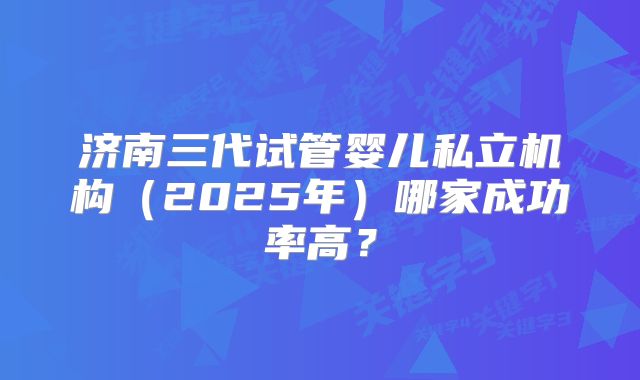 济南三代试管婴儿私立机构（2025年）哪家成功率高？