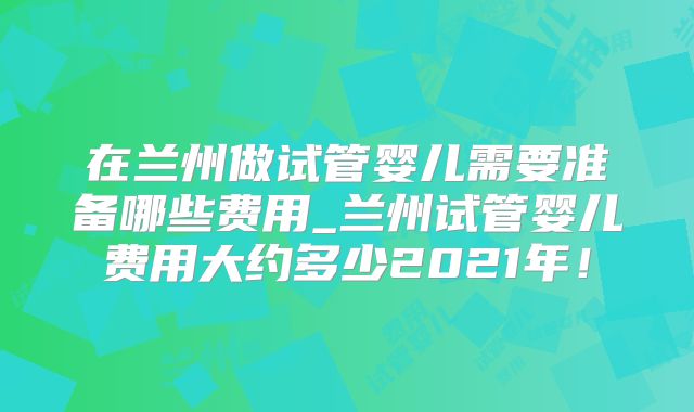 在兰州做试管婴儿需要准备哪些费用_兰州试管婴儿费用大约多少2021年!