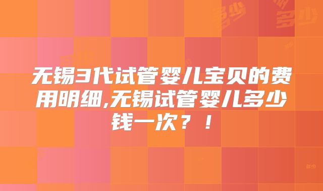 无锡3代试管婴儿宝贝的费用明细,无锡试管婴儿多少钱一次？！