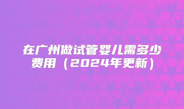 在广州做试管婴儿需多少费用(2024年更新)