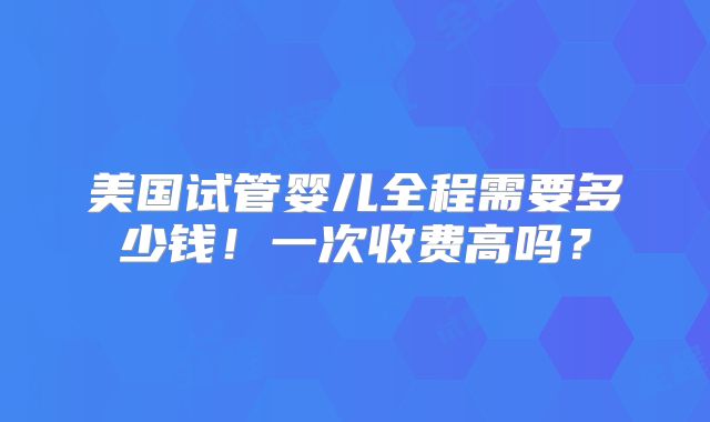 美国试管婴儿全程需要多少钱！一次收费高吗？