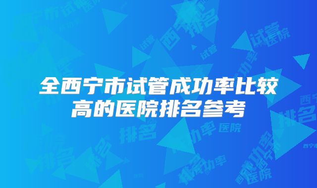 全西宁市试管成功率比较高的医院排名参考