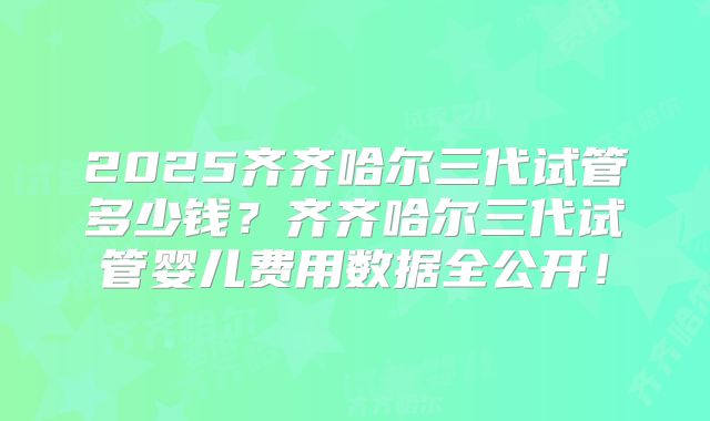 2025齐齐哈尔三代试管多少钱？齐齐哈尔三代试管婴儿费用数据全公开！