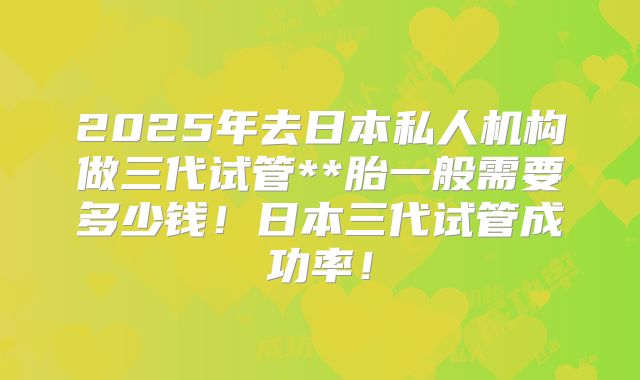 2025年去日本私人机构做三代试管**胎一般需要多少钱！日本三代试管成功率！