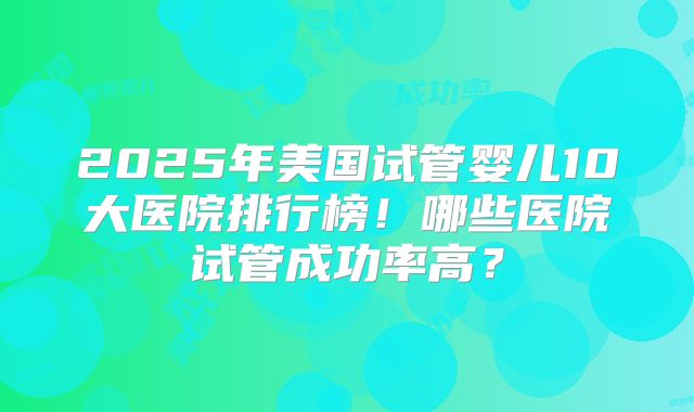 2025年美国试管婴儿10大医院排行榜!哪些医院试管成功率高?