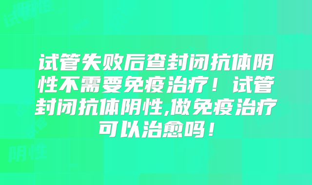 试管失败后查封闭抗体阴性不需要免疫治疗！试管封闭抗体阴性,做免疫治疗可以治愈吗！