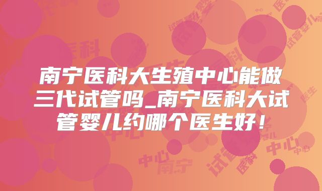 南宁医科大生殖中心能做三代试管吗_南宁医科大试管婴儿约哪个医生好！
