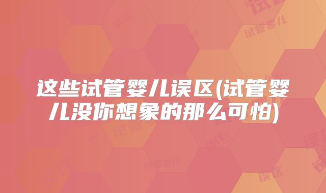 这些试管婴儿误区(试管婴儿没你想象的那么可怕)