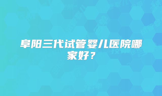 阜阳三代试管婴儿医院哪家好？